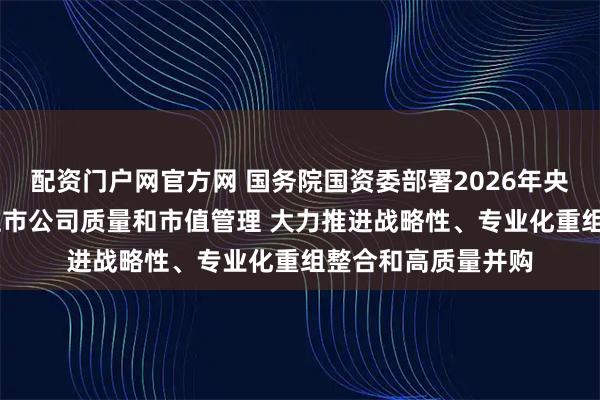 配资门户网官方网 国务院国资委部署2026年央企重点工作 加强上市公司质量和市值管理 大力推进战略性、专业化重组整合和高质量并购
