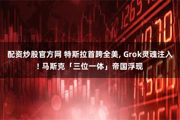配资炒股官方网 特斯拉首跨全美, Grok灵魂注入! 马斯克「三位一体」帝国浮现