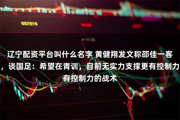 辽宁配资平台叫什么名字 黄健翔发文称邵佳一客观坦诚，谈国足：希望在青训，目前无实力支撑更有控制力的战术