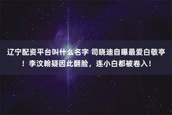 辽宁配资平台叫什么名字 司晓迪自曝最爱白敬亭！李汶翰疑因此翻脸，连小白都被卷入！