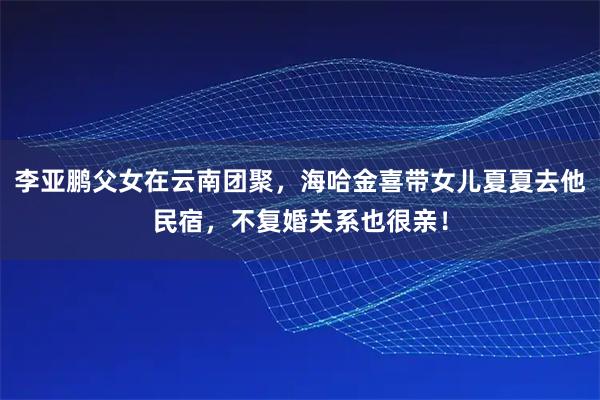 李亚鹏父女在云南团聚，海哈金喜带女儿夏夏去他民宿，不复婚关系也很亲！