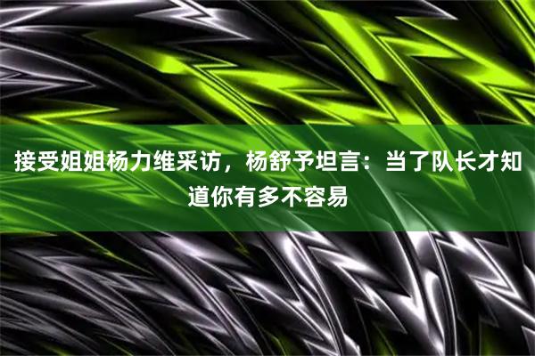 接受姐姐杨力维采访，杨舒予坦言：当了队长才知道你有多不容易