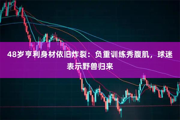 48岁亨利身材依旧炸裂：负重训练秀腹肌，球迷表示野兽归来