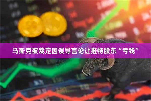 马斯克被裁定因误导言论让推特股东“亏钱”