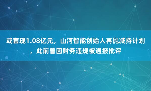 或套现1.08亿元，山河智能创始人再抛减持计划，此前曾因财务违规被通报批评
