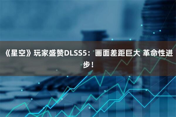 《星空》玩家盛赞DLSS5：画面差距巨大 革命性进步！