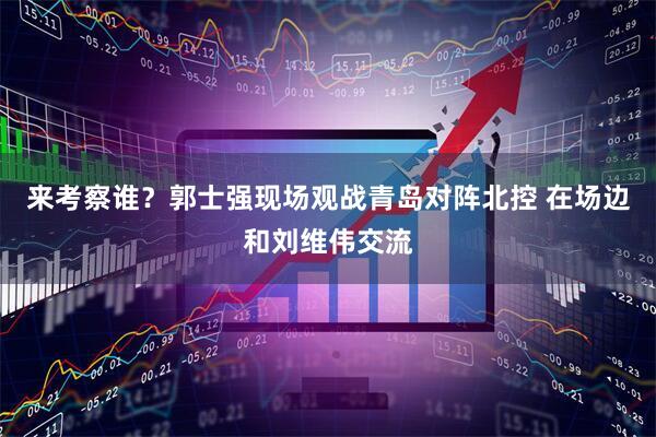 来考察谁？郭士强现场观战青岛对阵北控 在场边和刘维伟交流