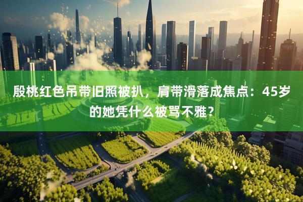 殷桃红色吊带旧照被扒，肩带滑落成焦点：45岁的她凭什么被骂不雅？