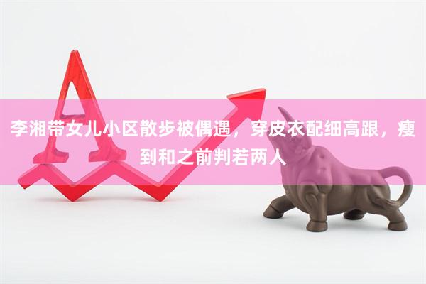 李湘带女儿小区散步被偶遇，穿皮衣配细高跟，瘦到和之前判若两人