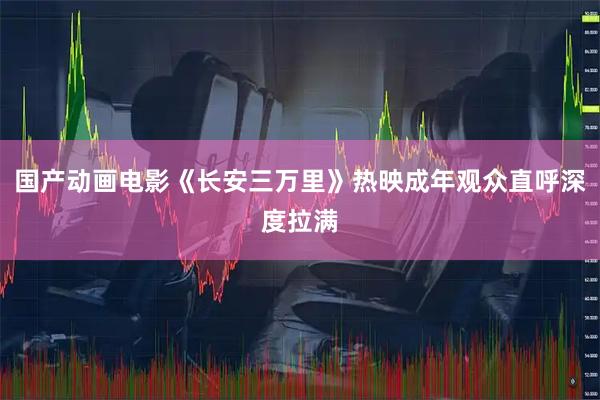 国产动画电影《长安三万里》热映成年观众直呼深度拉满