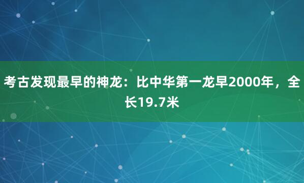 考古发现最早的神龙：比中华第一龙早2000年，全长19.7米