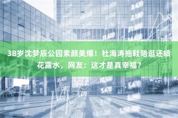 38岁沈梦辰公园素颜美爆！杜海涛拖鞋陪逛还喷花露水，网友：这才是真幸福？