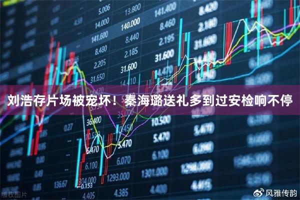 刘浩存片场被宠坏！秦海璐送礼多到过安检响不停