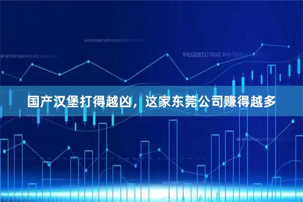 国产汉堡打得越凶，这家东莞公司赚得越多