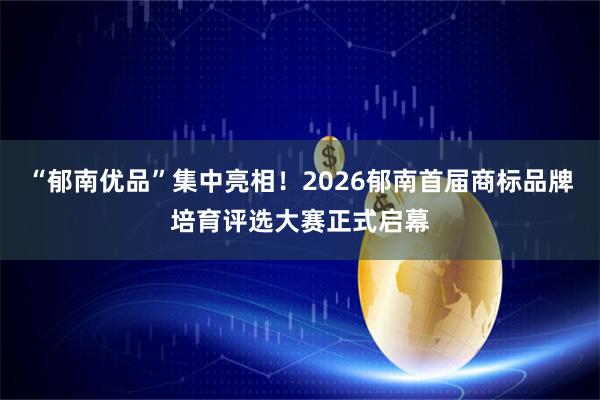 “郁南优品”集中亮相！2026郁南首届商标品牌培育评选大赛正式启幕