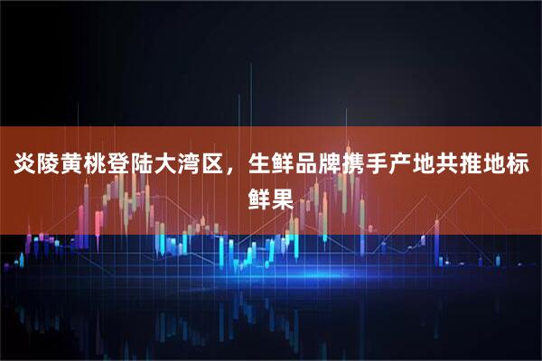 炎陵黄桃登陆大湾区，生鲜品牌携手产地共推地标鲜果