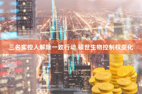 三名实控人解除一致行动 硕世生物控制权变化