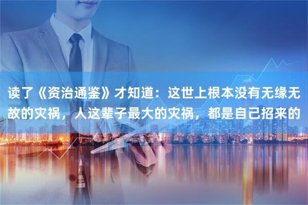 读了《资治通鉴》才知道：这世上根本没有无缘无故的灾祸，人这辈子最大的灾祸，都是自己招来的